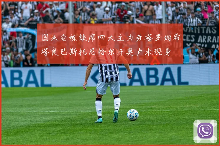国米合练缺席四大主力劳塔罗姆希塔良巴斯托尼恰尔汗奥卢未现身