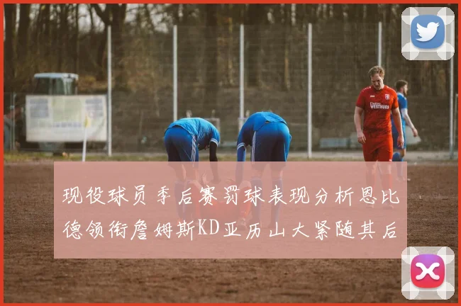 现役球员季后赛罚球表现分析恩比德领衔詹姆斯KD亚历山大紧随其后