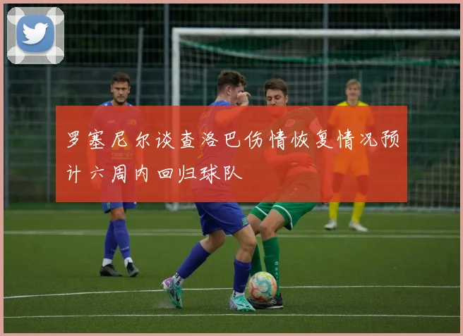 罗塞尼尔谈查洛巴伤情恢复情况预计六周内回归球队