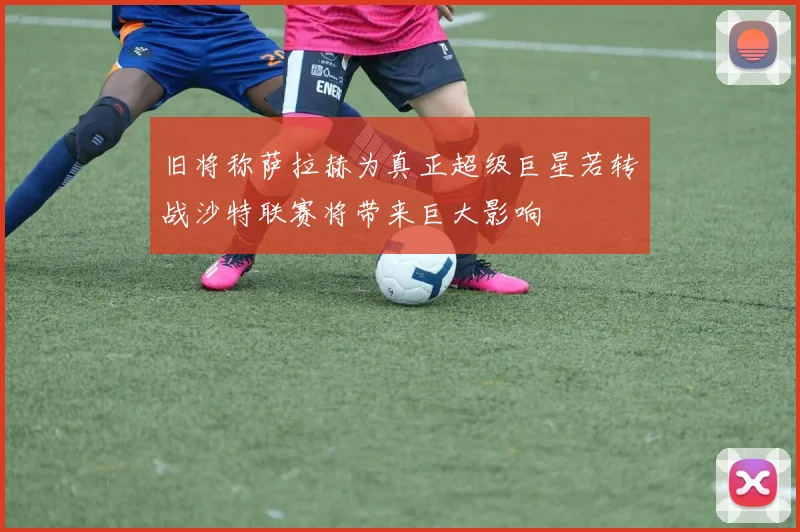 旧将称萨拉赫为真正超级巨星若转战沙特联赛将带来巨大影响