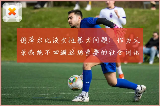 德泽尔比谈女性暴力问题：作为父亲我绝不回避这场重要的社会讨论