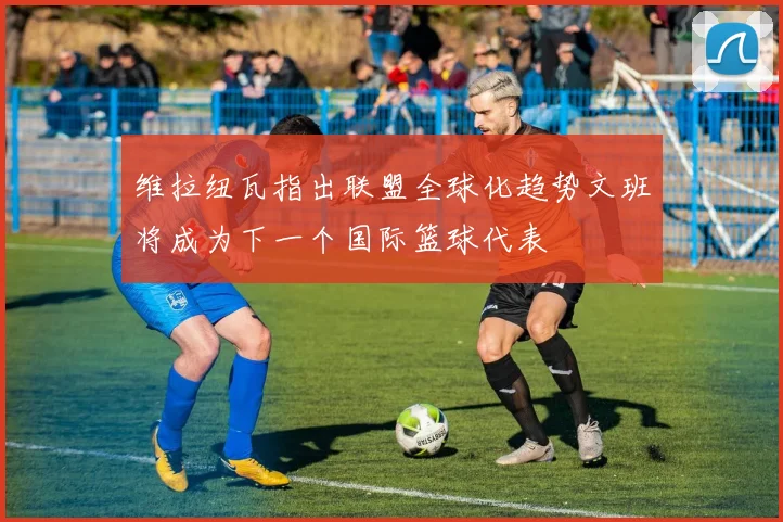 维拉纽瓦指出联盟全球化趋势文班将成为下一个国际篮球代表
