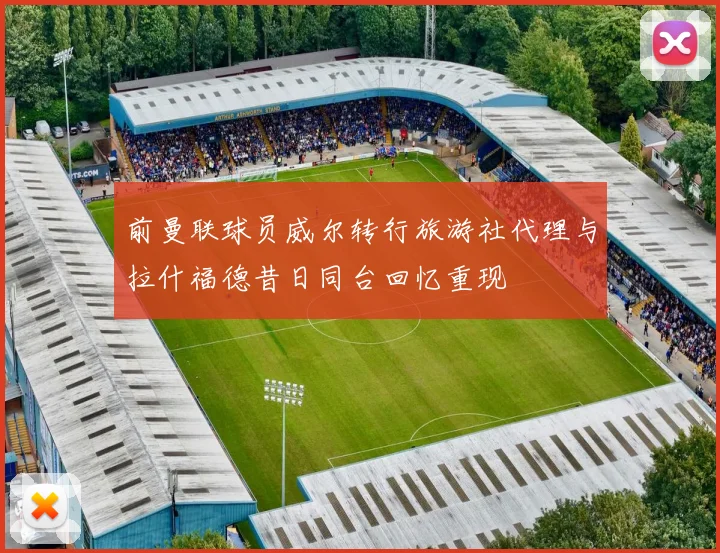 前曼联球员威尔转行旅游社代理与拉什福德昔日同台回忆重现