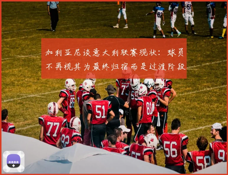 加利亚尼谈意大利联赛现状：球员不再视其为最终归宿而是过渡阶段