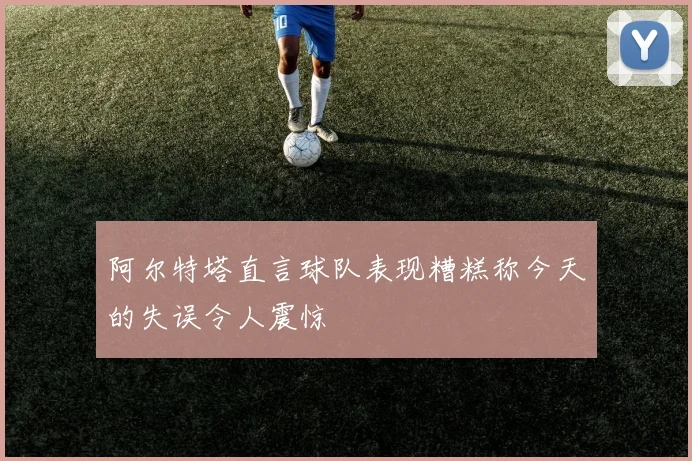 阿尔特塔直言球队表现糟糕称今天的失误令人震惊