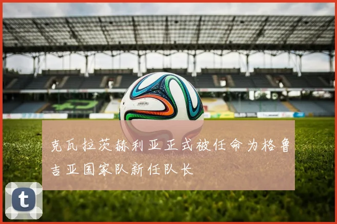 克瓦拉茨赫利亚正式被任命为格鲁吉亚国家队新任队长