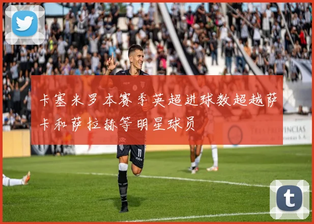 卡塞米罗本赛季英超进球数超越萨卡和萨拉赫等明星球员