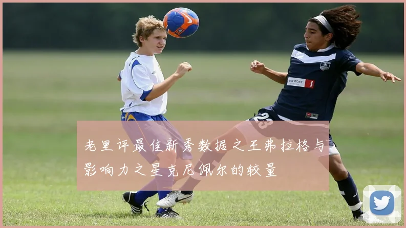 老里评最佳新秀数据之王弗拉格与影响力之星克尼佩尔的较量