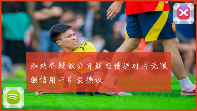 加纳乔疑似公开新恋情送对方无限额信用卡引发热议